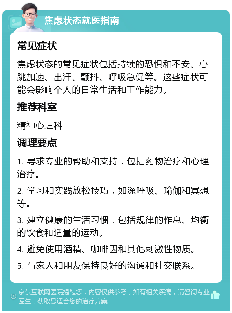 焦虑状态就医指南 常见症状 焦虑状态的常见症状包括持续的恐惧和不安、心跳加速、出汗、颤抖、呼吸急促等。这些症状可能会影响个人的日常生活和工作能力。 推荐科室 精神心理科 调理要点 1. 寻求专业的帮助和支持，包括药物治疗和心理治疗。 2. 学习和实践放松技巧，如深呼吸、瑜伽和冥想等。 3. 建立健康的生活习惯，包括规律的作息、均衡的饮食和适量的运动。 4. 避免使用酒精、咖啡因和其他刺激性物质。 5. 与家人和朋友保持良好的沟通和社交联系。