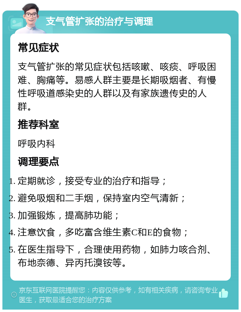 支气管扩张的治疗与调理 常见症状 支气管扩张的常见症状包括咳嗽、咳痰、呼吸困难、胸痛等。易感人群主要是长期吸烟者、有慢性呼吸道感染史的人群以及有家族遗传史的人群。 推荐科室 呼吸内科 调理要点 定期就诊，接受专业的治疗和指导； 避免吸烟和二手烟，保持室内空气清新； 加强锻炼，提高肺功能； 注意饮食，多吃富含维生素C和E的食物； 在医生指导下，合理使用药物，如肺力咳合剂、布地奈德、异丙托溴铵等。