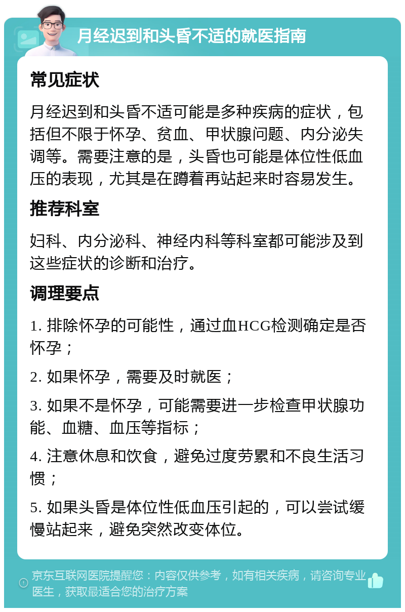 月经迟到和头昏不适的就医指南 常见症状 月经迟到和头昏不适可能是多种疾病的症状，包括但不限于怀孕、贫血、甲状腺问题、内分泌失调等。需要注意的是，头昏也可能是体位性低血压的表现，尤其是在蹲着再站起来时容易发生。 推荐科室 妇科、内分泌科、神经内科等科室都可能涉及到这些症状的诊断和治疗。 调理要点 1. 排除怀孕的可能性，通过血HCG检测确定是否怀孕； 2. 如果怀孕，需要及时就医； 3. 如果不是怀孕，可能需要进一步检查甲状腺功能、血糖、血压等指标； 4. 注意休息和饮食，避免过度劳累和不良生活习惯； 5. 如果头昏是体位性低血压引起的，可以尝试缓慢站起来，避免突然改变体位。