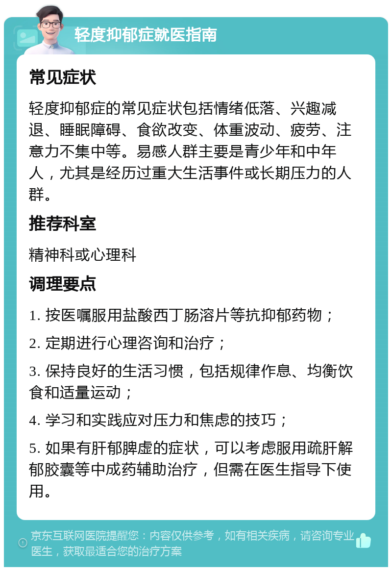 轻度抑郁症就医指南 常见症状 轻度抑郁症的常见症状包括情绪低落、兴趣减退、睡眠障碍、食欲改变、体重波动、疲劳、注意力不集中等。易感人群主要是青少年和中年人，尤其是经历过重大生活事件或长期压力的人群。 推荐科室 精神科或心理科 调理要点 1. 按医嘱服用盐酸西丁肠溶片等抗抑郁药物； 2. 定期进行心理咨询和治疗； 3. 保持良好的生活习惯，包括规律作息、均衡饮食和适量运动； 4. 学习和实践应对压力和焦虑的技巧； 5. 如果有肝郁脾虚的症状，可以考虑服用疏肝解郁胶囊等中成药辅助治疗，但需在医生指导下使用。