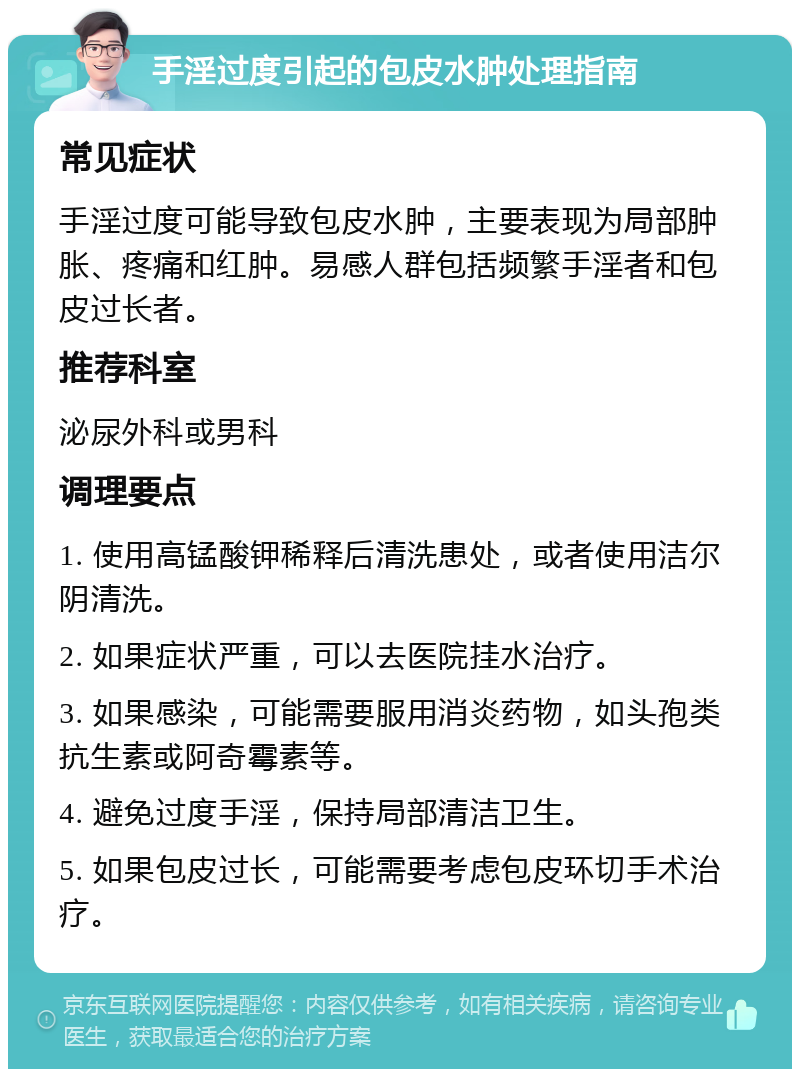 手淫过度引起的包皮水肿处理指南 常见症状 手淫过度可能导致包皮水肿，主要表现为局部肿胀、疼痛和红肿。易感人群包括频繁手淫者和包皮过长者。 推荐科室 泌尿外科或男科 调理要点 1. 使用高锰酸钾稀释后清洗患处，或者使用洁尔阴清洗。 2. 如果症状严重，可以去医院挂水治疗。 3. 如果感染，可能需要服用消炎药物，如头孢类抗生素或阿奇霉素等。 4. 避免过度手淫，保持局部清洁卫生。 5. 如果包皮过长，可能需要考虑包皮环切手术治疗。