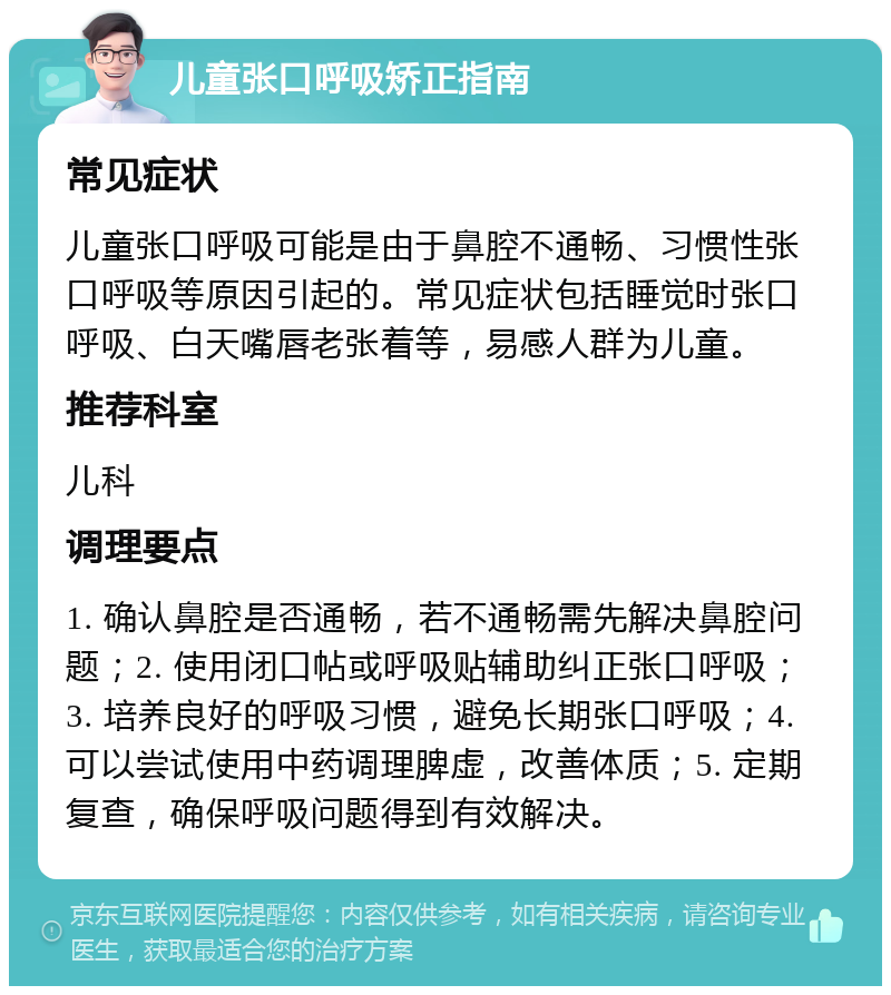 儿童张口呼吸矫正指南 常见症状 儿童张口呼吸可能是由于鼻腔不通畅、习惯性张口呼吸等原因引起的。常见症状包括睡觉时张口呼吸、白天嘴唇老张着等，易感人群为儿童。 推荐科室 儿科 调理要点 1. 确认鼻腔是否通畅，若不通畅需先解决鼻腔问题；2. 使用闭口帖或呼吸贴辅助纠正张口呼吸；3. 培养良好的呼吸习惯，避免长期张口呼吸；4. 可以尝试使用中药调理脾虚，改善体质；5. 定期复查，确保呼吸问题得到有效解决。