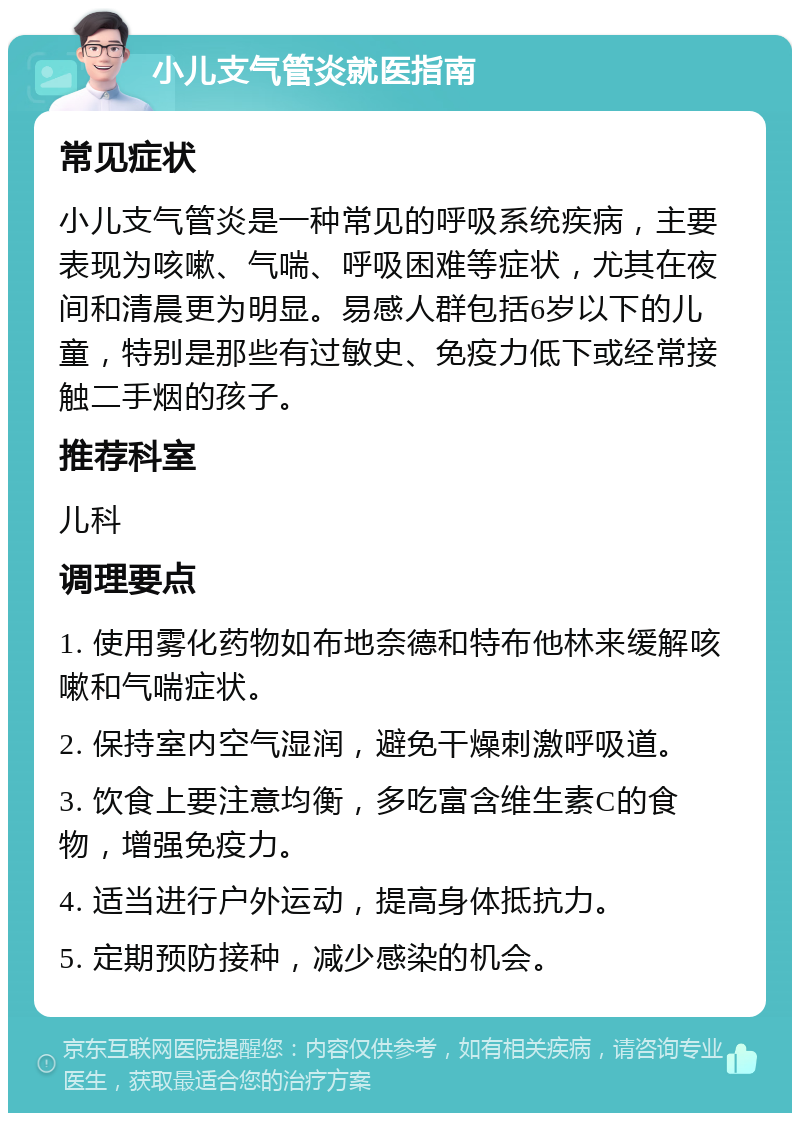 小儿支气管炎就医指南 常见症状 小儿支气管炎是一种常见的呼吸系统疾病，主要表现为咳嗽、气喘、呼吸困难等症状，尤其在夜间和清晨更为明显。易感人群包括6岁以下的儿童，特别是那些有过敏史、免疫力低下或经常接触二手烟的孩子。 推荐科室 儿科 调理要点 1. 使用雾化药物如布地奈德和特布他林来缓解咳嗽和气喘症状。 2. 保持室内空气湿润，避免干燥刺激呼吸道。 3. 饮食上要注意均衡，多吃富含维生素C的食物，增强免疫力。 4. 适当进行户外运动，提高身体抵抗力。 5. 定期预防接种，减少感染的机会。