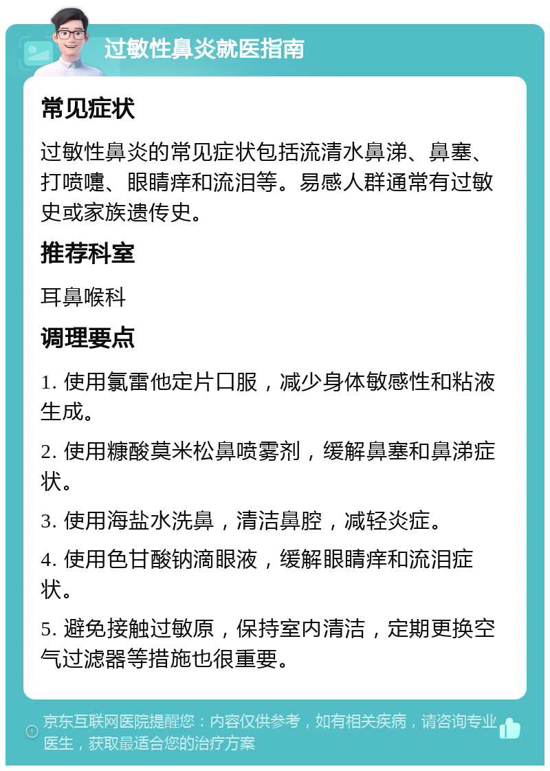 过敏性鼻炎就医指南 常见症状 过敏性鼻炎的常见症状包括流清水鼻涕、鼻塞、打喷嚏、眼睛痒和流泪等。易感人群通常有过敏史或家族遗传史。 推荐科室 耳鼻喉科 调理要点 1. 使用氯雷他定片口服，减少身体敏感性和粘液生成。 2. 使用糠酸莫米松鼻喷雾剂，缓解鼻塞和鼻涕症状。 3. 使用海盐水洗鼻，清洁鼻腔，减轻炎症。 4. 使用色甘酸钠滴眼液，缓解眼睛痒和流泪症状。 5. 避免接触过敏原，保持室内清洁，定期更换空气过滤器等措施也很重要。