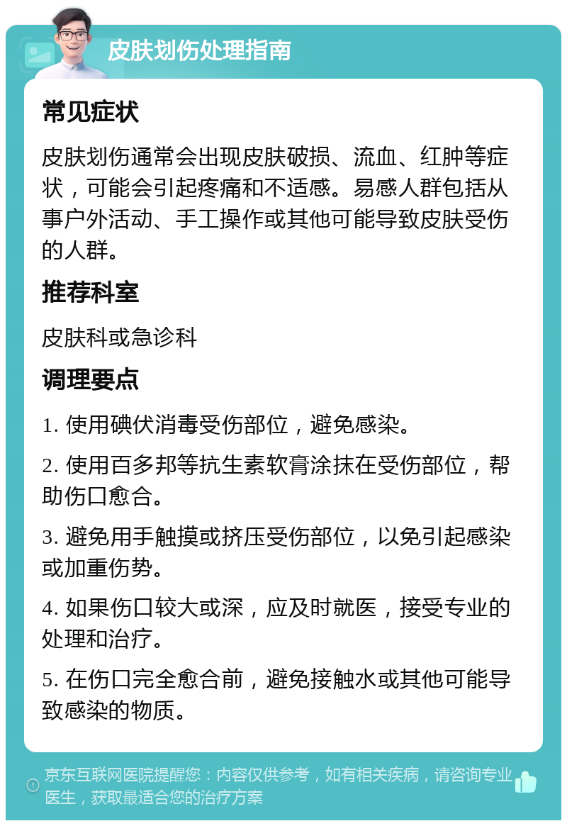 皮肤划伤处理指南 常见症状 皮肤划伤通常会出现皮肤破损、流血、红肿等症状，可能会引起疼痛和不适感。易感人群包括从事户外活动、手工操作或其他可能导致皮肤受伤的人群。 推荐科室 皮肤科或急诊科 调理要点 1. 使用碘伏消毒受伤部位，避免感染。 2. 使用百多邦等抗生素软膏涂抹在受伤部位，帮助伤口愈合。 3. 避免用手触摸或挤压受伤部位，以免引起感染或加重伤势。 4. 如果伤口较大或深，应及时就医，接受专业的处理和治疗。 5. 在伤口完全愈合前，避免接触水或其他可能导致感染的物质。