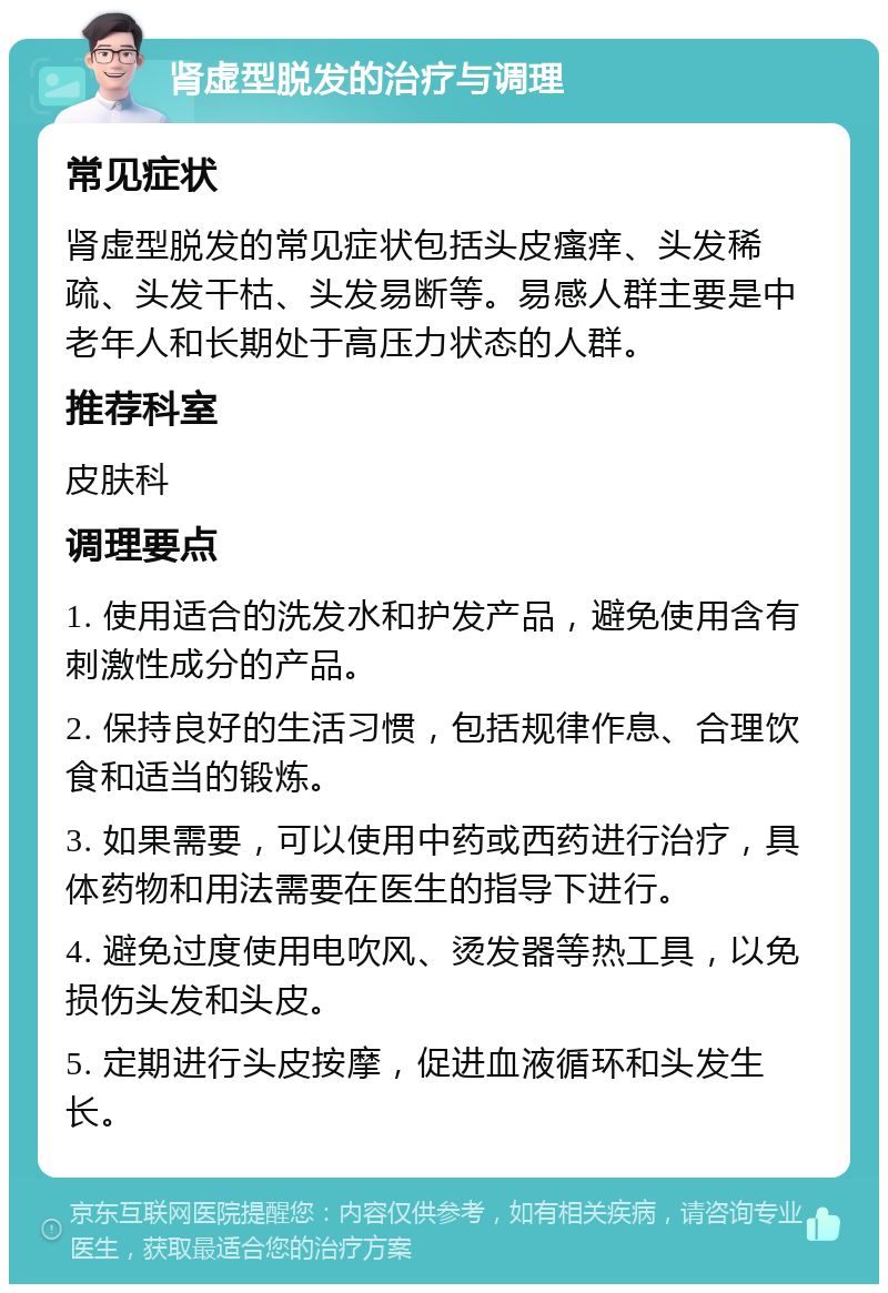 肾虚型脱发的治疗与调理 常见症状 肾虚型脱发的常见症状包括头皮瘙痒、头发稀疏、头发干枯、头发易断等。易感人群主要是中老年人和长期处于高压力状态的人群。 推荐科室 皮肤科 调理要点 1. 使用适合的洗发水和护发产品，避免使用含有刺激性成分的产品。 2. 保持良好的生活习惯，包括规律作息、合理饮食和适当的锻炼。 3. 如果需要，可以使用中药或西药进行治疗，具体药物和用法需要在医生的指导下进行。 4. 避免过度使用电吹风、烫发器等热工具，以免损伤头发和头皮。 5. 定期进行头皮按摩，促进血液循环和头发生长。