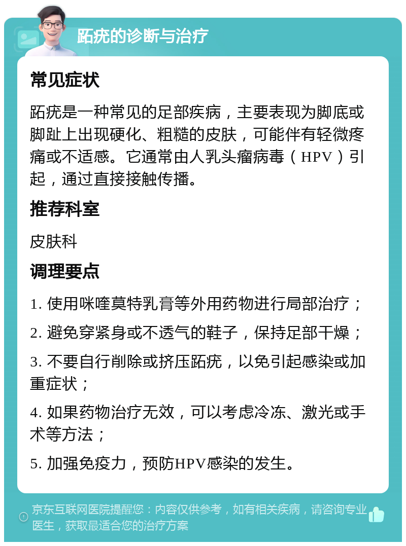 跖疣的诊断与治疗 常见症状 跖疣是一种常见的足部疾病，主要表现为脚底或脚趾上出现硬化、粗糙的皮肤，可能伴有轻微疼痛或不适感。它通常由人乳头瘤病毒（HPV）引起，通过直接接触传播。 推荐科室 皮肤科 调理要点 1. 使用咪喹莫特乳膏等外用药物进行局部治疗； 2. 避免穿紧身或不透气的鞋子，保持足部干燥； 3. 不要自行削除或挤压跖疣，以免引起感染或加重症状； 4. 如果药物治疗无效，可以考虑冷冻、激光或手术等方法； 5. 加强免疫力，预防HPV感染的发生。