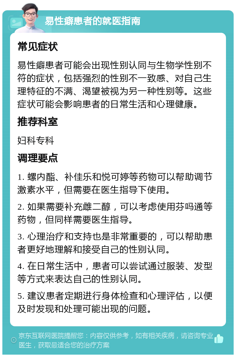 易性癖患者的就医指南 常见症状 易性癖患者可能会出现性别认同与生物学性别不符的症状，包括强烈的性别不一致感、对自己生理特征的不满、渴望被视为另一种性别等。这些症状可能会影响患者的日常生活和心理健康。 推荐科室 妇科专科 调理要点 1. 螺内酯、补佳乐和悦可婷等药物可以帮助调节激素水平，但需要在医生指导下使用。 2. 如果需要补充雌二醇，可以考虑使用芬吗通等药物，但同样需要医生指导。 3. 心理治疗和支持也是非常重要的，可以帮助患者更好地理解和接受自己的性别认同。 4. 在日常生活中，患者可以尝试通过服装、发型等方式来表达自己的性别认同。 5. 建议患者定期进行身体检查和心理评估，以便及时发现和处理可能出现的问题。