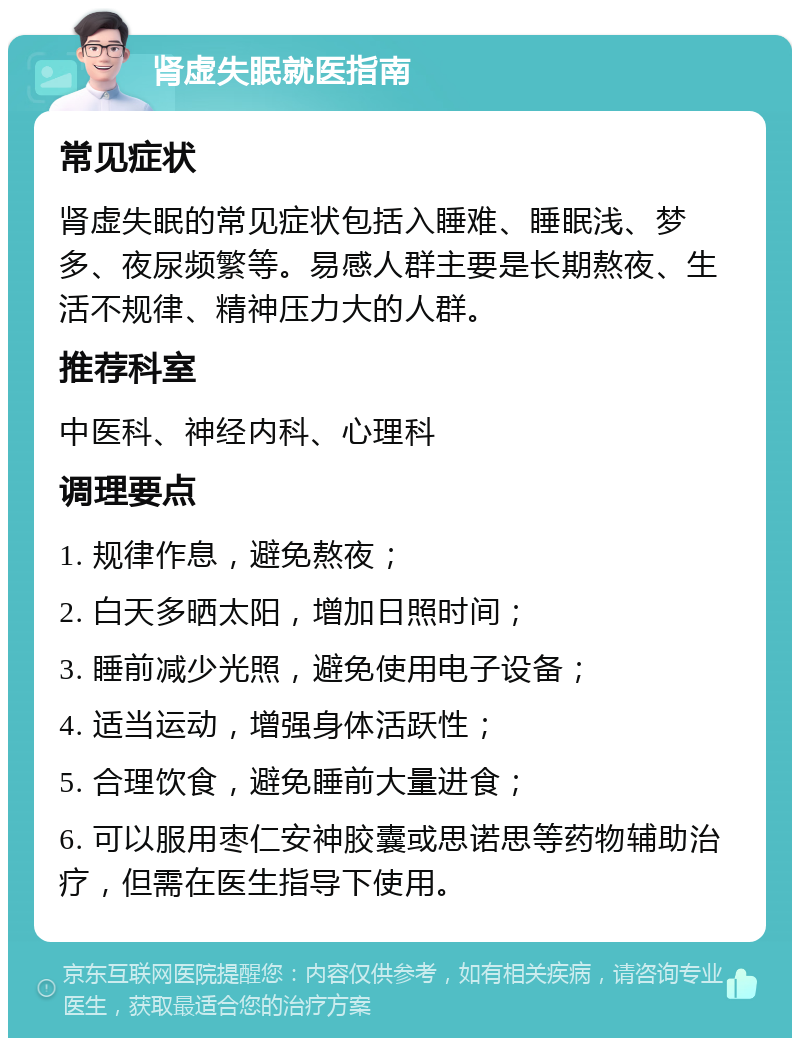 肾虚失眠就医指南 常见症状 肾虚失眠的常见症状包括入睡难、睡眠浅、梦多、夜尿频繁等。易感人群主要是长期熬夜、生活不规律、精神压力大的人群。 推荐科室 中医科、神经内科、心理科 调理要点 1. 规律作息，避免熬夜； 2. 白天多晒太阳，增加日照时间； 3. 睡前减少光照，避免使用电子设备； 4. 适当运动，增强身体活跃性； 5. 合理饮食，避免睡前大量进食； 6. 可以服用枣仁安神胶囊或思诺思等药物辅助治疗，但需在医生指导下使用。