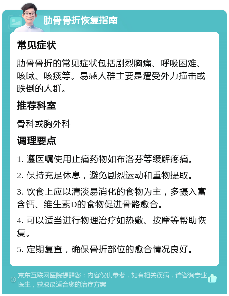 肋骨骨折恢复指南 常见症状 肋骨骨折的常见症状包括剧烈胸痛、呼吸困难、咳嗽、咳痰等。易感人群主要是遭受外力撞击或跌倒的人群。 推荐科室 骨科或胸外科 调理要点 1. 遵医嘱使用止痛药物如布洛芬等缓解疼痛。 2. 保持充足休息，避免剧烈运动和重物提取。 3. 饮食上应以清淡易消化的食物为主，多摄入富含钙、维生素D的食物促进骨骼愈合。 4. 可以适当进行物理治疗如热敷、按摩等帮助恢复。 5. 定期复查，确保骨折部位的愈合情况良好。