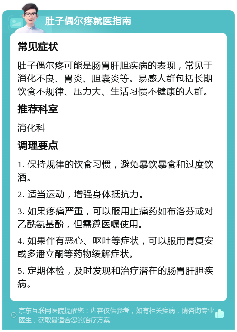 肚子偶尔疼就医指南 常见症状 肚子偶尔疼可能是肠胃肝胆疾病的表现，常见于消化不良、胃炎、胆囊炎等。易感人群包括长期饮食不规律、压力大、生活习惯不健康的人群。 推荐科室 消化科 调理要点 1. 保持规律的饮食习惯，避免暴饮暴食和过度饮酒。 2. 适当运动，增强身体抵抗力。 3. 如果疼痛严重，可以服用止痛药如布洛芬或对乙酰氨基酚，但需遵医嘱使用。 4. 如果伴有恶心、呕吐等症状，可以服用胃复安或多潘立酮等药物缓解症状。 5. 定期体检，及时发现和治疗潜在的肠胃肝胆疾病。