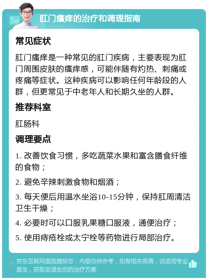 肛门瘙痒的治疗和调理指南 常见症状 肛门瘙痒是一种常见的肛门疾病，主要表现为肛门周围皮肤的瘙痒感，可能伴随有灼热、刺痛或疼痛等症状。这种疾病可以影响任何年龄段的人群，但更常见于中老年人和长期久坐的人群。 推荐科室 肛肠科 调理要点 1. 改善饮食习惯，多吃蔬菜水果和富含膳食纤维的食物； 2. 避免辛辣刺激食物和烟酒； 3. 每天便后用温水坐浴10-15分钟，保持肛周清洁卫生干燥； 4. 必要时可以口服乳果糖口服液，通便治疗； 5. 使用痔疮栓或太宁栓等药物进行局部治疗。