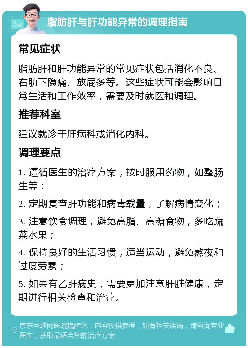 脂肪肝与肝功能异常的调理指南 常见症状 脂肪肝和肝功能异常的常见症状包括消化不良、右肋下隐痛、放屁多等。这些症状可能会影响日常生活和工作效率，需要及时就医和调理。 推荐科室 建议就诊于肝病科或消化内科。 调理要点 1. 遵循医生的治疗方案，按时服用药物，如整肠生等； 2. 定期复查肝功能和病毒载量，了解病情变化； 3. 注意饮食调理，避免高脂、高糖食物，多吃蔬菜水果； 4. 保持良好的生活习惯，适当运动，避免熬夜和过度劳累； 5. 如果有乙肝病史，需要更加注意肝脏健康，定期进行相关检查和治疗。