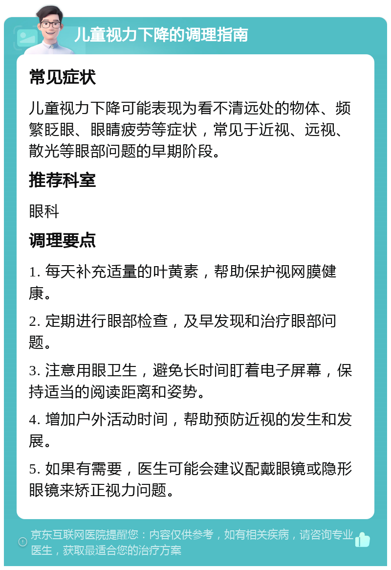 儿童视力下降的调理指南 常见症状 儿童视力下降可能表现为看不清远处的物体、频繁眨眼、眼睛疲劳等症状，常见于近视、远视、散光等眼部问题的早期阶段。 推荐科室 眼科 调理要点 1. 每天补充适量的叶黄素，帮助保护视网膜健康。 2. 定期进行眼部检查，及早发现和治疗眼部问题。 3. 注意用眼卫生，避免长时间盯着电子屏幕，保持适当的阅读距离和姿势。 4. 增加户外活动时间，帮助预防近视的发生和发展。 5. 如果有需要，医生可能会建议配戴眼镜或隐形眼镜来矫正视力问题。