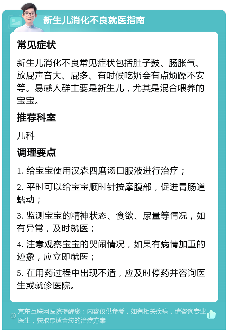 新生儿消化不良就医指南 常见症状 新生儿消化不良常见症状包括肚子鼓、肠胀气、放屁声音大、屁多、有时候吃奶会有点烦躁不安等。易感人群主要是新生儿，尤其是混合喂养的宝宝。 推荐科室 儿科 调理要点 1. 给宝宝使用汉森四磨汤口服液进行治疗； 2. 平时可以给宝宝顺时针按摩腹部，促进胃肠道蠕动； 3. 监测宝宝的精神状态、食欲、尿量等情况，如有异常，及时就医； 4. 注意观察宝宝的哭闹情况，如果有病情加重的迹象，应立即就医； 5. 在用药过程中出现不适，应及时停药并咨询医生或就诊医院。