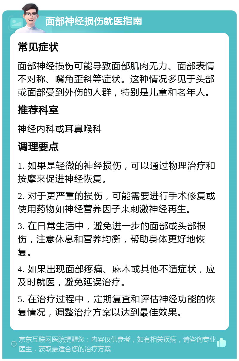 面部神经损伤就医指南 常见症状 面部神经损伤可能导致面部肌肉无力、面部表情不对称、嘴角歪斜等症状。这种情况多见于头部或面部受到外伤的人群，特别是儿童和老年人。 推荐科室 神经内科或耳鼻喉科 调理要点 1. 如果是轻微的神经损伤，可以通过物理治疗和按摩来促进神经恢复。 2. 对于更严重的损伤，可能需要进行手术修复或使用药物如神经营养因子来刺激神经再生。 3. 在日常生活中，避免进一步的面部或头部损伤，注意休息和营养均衡，帮助身体更好地恢复。 4. 如果出现面部疼痛、麻木或其他不适症状，应及时就医，避免延误治疗。 5. 在治疗过程中，定期复查和评估神经功能的恢复情况，调整治疗方案以达到最佳效果。