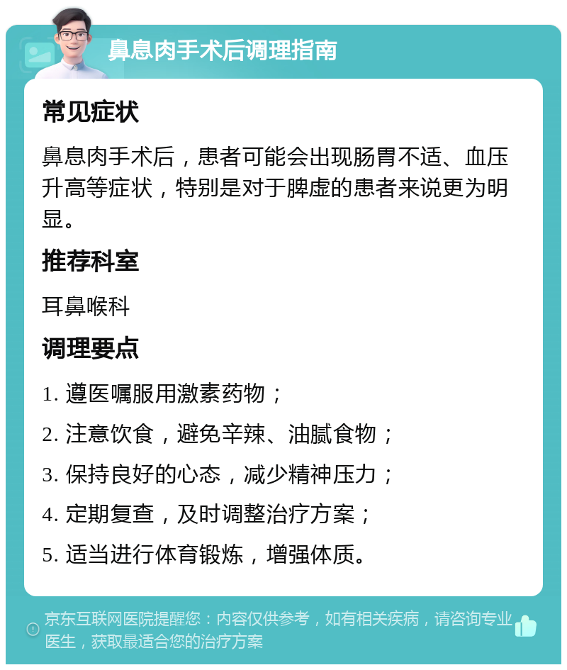 鼻息肉手术后调理指南 常见症状 鼻息肉手术后，患者可能会出现肠胃不适、血压升高等症状，特别是对于脾虚的患者来说更为明显。 推荐科室 耳鼻喉科 调理要点 1. 遵医嘱服用激素药物； 2. 注意饮食，避免辛辣、油腻食物； 3. 保持良好的心态，减少精神压力； 4. 定期复查，及时调整治疗方案； 5. 适当进行体育锻炼，增强体质。