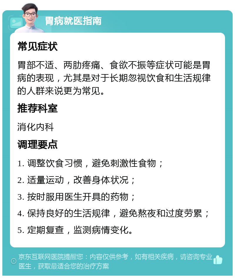 胃病就医指南 常见症状 胃部不适、两肋疼痛、食欲不振等症状可能是胃病的表现，尤其是对于长期忽视饮食和生活规律的人群来说更为常见。 推荐科室 消化内科 调理要点 1. 调整饮食习惯，避免刺激性食物； 2. 适量运动，改善身体状况； 3. 按时服用医生开具的药物； 4. 保持良好的生活规律，避免熬夜和过度劳累； 5. 定期复查，监测病情变化。