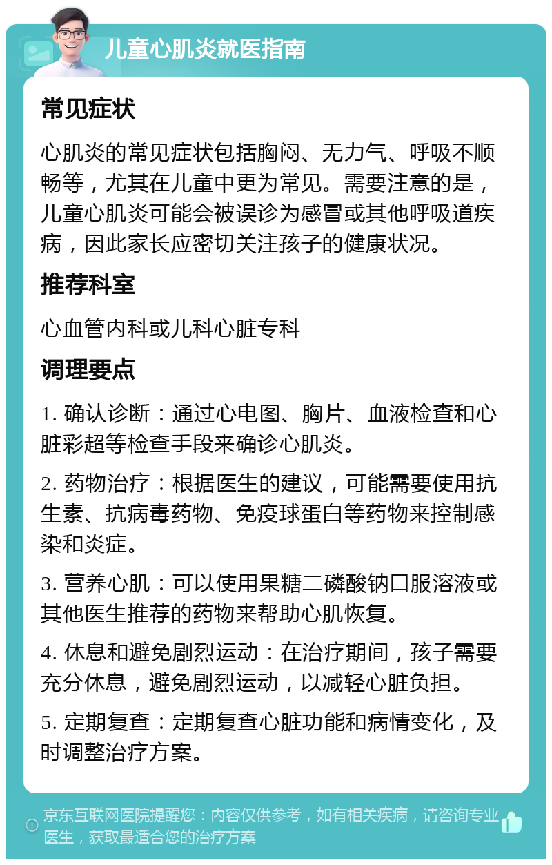 儿童心肌炎就医指南 常见症状 心肌炎的常见症状包括胸闷、无力气、呼吸不顺畅等，尤其在儿童中更为常见。需要注意的是，儿童心肌炎可能会被误诊为感冒或其他呼吸道疾病，因此家长应密切关注孩子的健康状况。 推荐科室 心血管内科或儿科心脏专科 调理要点 1. 确认诊断：通过心电图、胸片、血液检查和心脏彩超等检查手段来确诊心肌炎。 2. 药物治疗：根据医生的建议，可能需要使用抗生素、抗病毒药物、免疫球蛋白等药物来控制感染和炎症。 3. 营养心肌：可以使用果糖二磷酸钠口服溶液或其他医生推荐的药物来帮助心肌恢复。 4. 休息和避免剧烈运动：在治疗期间，孩子需要充分休息，避免剧烈运动，以减轻心脏负担。 5. 定期复查：定期复查心脏功能和病情变化，及时调整治疗方案。