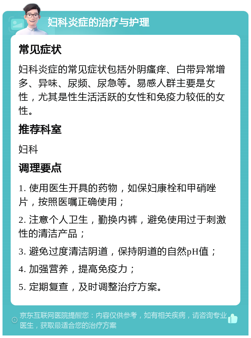 妇科炎症的治疗与护理 常见症状 妇科炎症的常见症状包括外阴瘙痒、白带异常增多、异味、尿频、尿急等。易感人群主要是女性，尤其是性生活活跃的女性和免疫力较低的女性。 推荐科室 妇科 调理要点 1. 使用医生开具的药物，如保妇康栓和甲硝唑片，按照医嘱正确使用； 2. 注意个人卫生，勤换内裤，避免使用过于刺激性的清洁产品； 3. 避免过度清洁阴道，保持阴道的自然pH值； 4. 加强营养，提高免疫力； 5. 定期复查，及时调整治疗方案。