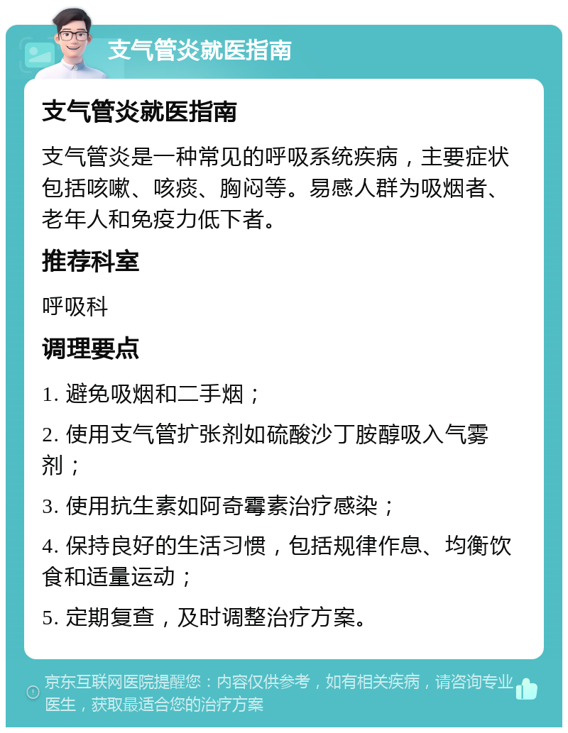 支气管炎就医指南 支气管炎就医指南 支气管炎是一种常见的呼吸系统疾病，主要症状包括咳嗽、咳痰、胸闷等。易感人群为吸烟者、老年人和免疫力低下者。 推荐科室 呼吸科 调理要点 1. 避免吸烟和二手烟； 2. 使用支气管扩张剂如硫酸沙丁胺醇吸入气雾剂； 3. 使用抗生素如阿奇霉素治疗感染； 4. 保持良好的生活习惯，包括规律作息、均衡饮食和适量运动； 5. 定期复查，及时调整治疗方案。