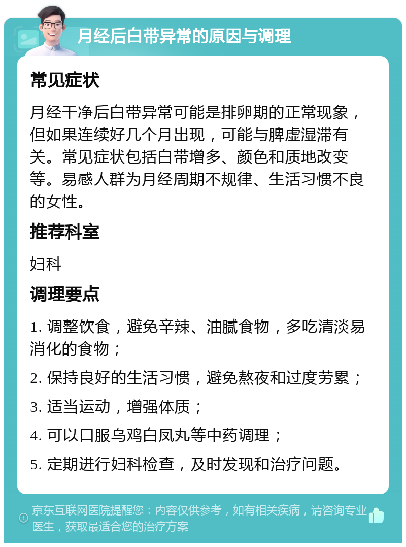 月经后白带异常的原因与调理 常见症状 月经干净后白带异常可能是排卵期的正常现象，但如果连续好几个月出现，可能与脾虚湿滞有关。常见症状包括白带增多、颜色和质地改变等。易感人群为月经周期不规律、生活习惯不良的女性。 推荐科室 妇科 调理要点 1. 调整饮食，避免辛辣、油腻食物，多吃清淡易消化的食物； 2. 保持良好的生活习惯，避免熬夜和过度劳累； 3. 适当运动，增强体质； 4. 可以口服乌鸡白凤丸等中药调理； 5. 定期进行妇科检查，及时发现和治疗问题。