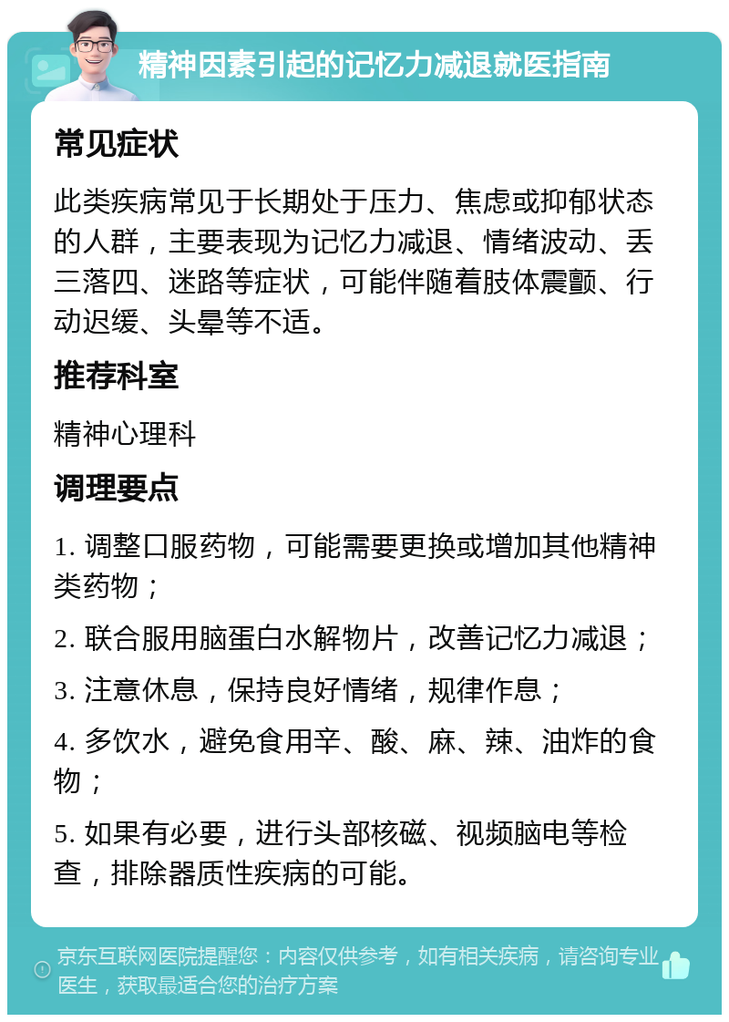 精神因素引起的记忆力减退就医指南 常见症状 此类疾病常见于长期处于压力、焦虑或抑郁状态的人群，主要表现为记忆力减退、情绪波动、丢三落四、迷路等症状，可能伴随着肢体震颤、行动迟缓、头晕等不适。 推荐科室 精神心理科 调理要点 1. 调整口服药物，可能需要更换或增加其他精神类药物； 2. 联合服用脑蛋白水解物片，改善记忆力减退； 3. 注意休息，保持良好情绪，规律作息； 4. 多饮水，避免食用辛、酸、麻、辣、油炸的食物； 5. 如果有必要，进行头部核磁、视频脑电等检查，排除器质性疾病的可能。