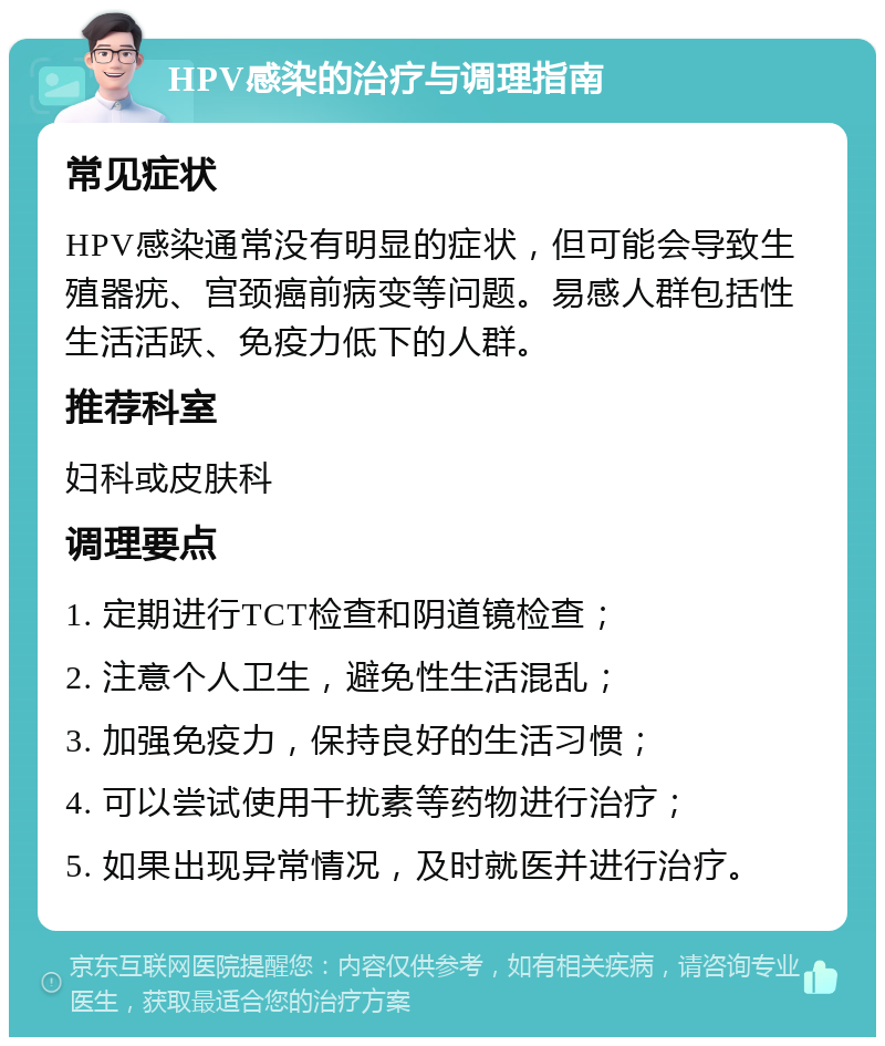 HPV感染的治疗与调理指南 常见症状 HPV感染通常没有明显的症状，但可能会导致生殖器疣、宫颈癌前病变等问题。易感人群包括性生活活跃、免疫力低下的人群。 推荐科室 妇科或皮肤科 调理要点 1. 定期进行TCT检查和阴道镜检查； 2. 注意个人卫生，避免性生活混乱； 3. 加强免疫力，保持良好的生活习惯； 4. 可以尝试使用干扰素等药物进行治疗； 5. 如果出现异常情况，及时就医并进行治疗。