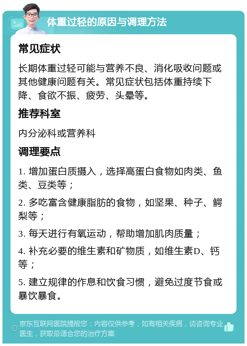 体重过轻的原因与调理方法 常见症状 长期体重过轻可能与营养不良、消化吸收问题或其他健康问题有关。常见症状包括体重持续下降、食欲不振、疲劳、头晕等。 推荐科室 内分泌科或营养科 调理要点 1. 增加蛋白质摄入，选择高蛋白食物如肉类、鱼类、豆类等； 2. 多吃富含健康脂肪的食物，如坚果、种子、鳄梨等； 3. 每天进行有氧运动，帮助增加肌肉质量； 4. 补充必要的维生素和矿物质，如维生素D、钙等； 5. 建立规律的作息和饮食习惯，避免过度节食或暴饮暴食。