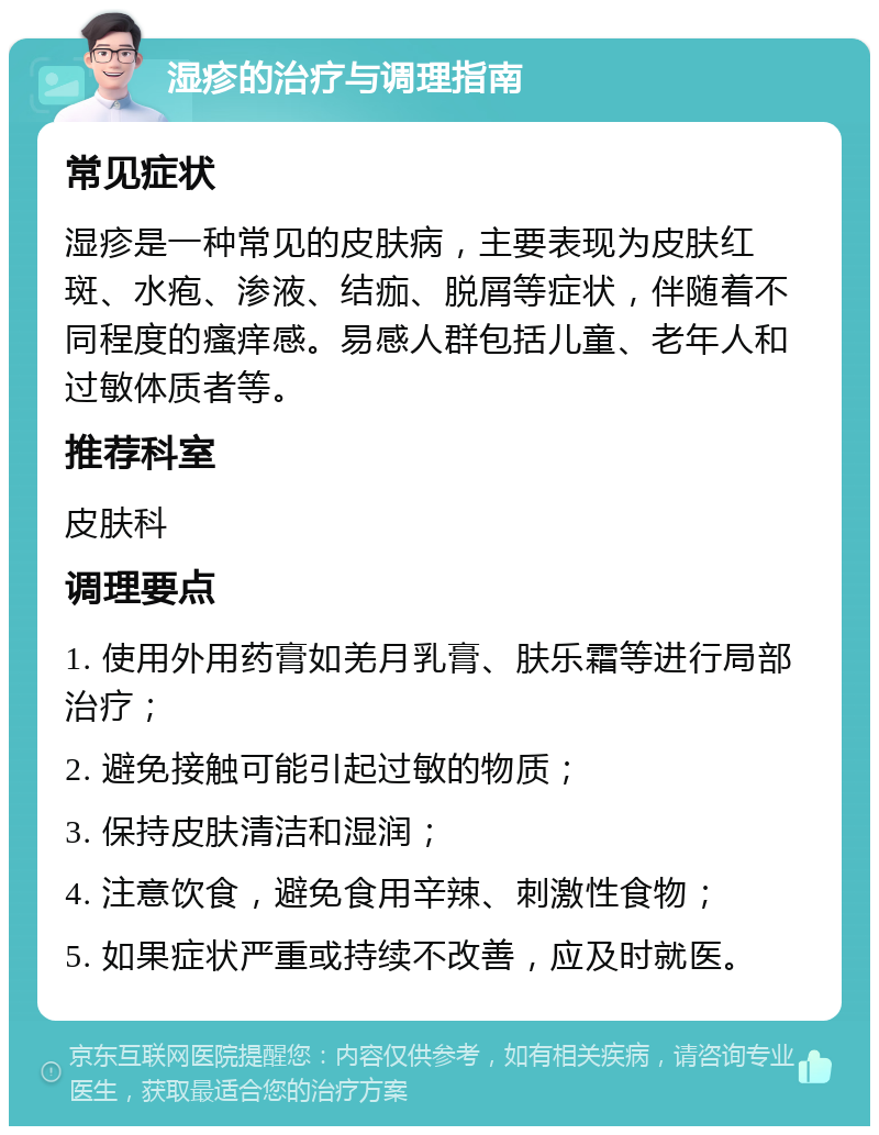 湿疹的治疗与调理指南 常见症状 湿疹是一种常见的皮肤病，主要表现为皮肤红斑、水疱、渗液、结痂、脱屑等症状，伴随着不同程度的瘙痒感。易感人群包括儿童、老年人和过敏体质者等。 推荐科室 皮肤科 调理要点 1. 使用外用药膏如羌月乳膏、肤乐霜等进行局部治疗； 2. 避免接触可能引起过敏的物质； 3. 保持皮肤清洁和湿润； 4. 注意饮食，避免食用辛辣、刺激性食物； 5. 如果症状严重或持续不改善，应及时就医。