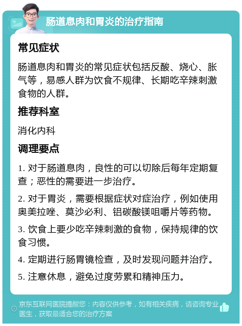 肠道息肉和胃炎的治疗指南 常见症状 肠道息肉和胃炎的常见症状包括反酸、烧心、胀气等，易感人群为饮食不规律、长期吃辛辣刺激食物的人群。 推荐科室 消化内科 调理要点 1. 对于肠道息肉，良性的可以切除后每年定期复查；恶性的需要进一步治疗。 2. 对于胃炎，需要根据症状对症治疗，例如使用奥美拉唑、莫沙必利、铝碳酸镁咀嚼片等药物。 3. 饮食上要少吃辛辣刺激的食物，保持规律的饮食习惯。 4. 定期进行肠胃镜检查，及时发现问题并治疗。 5. 注意休息，避免过度劳累和精神压力。