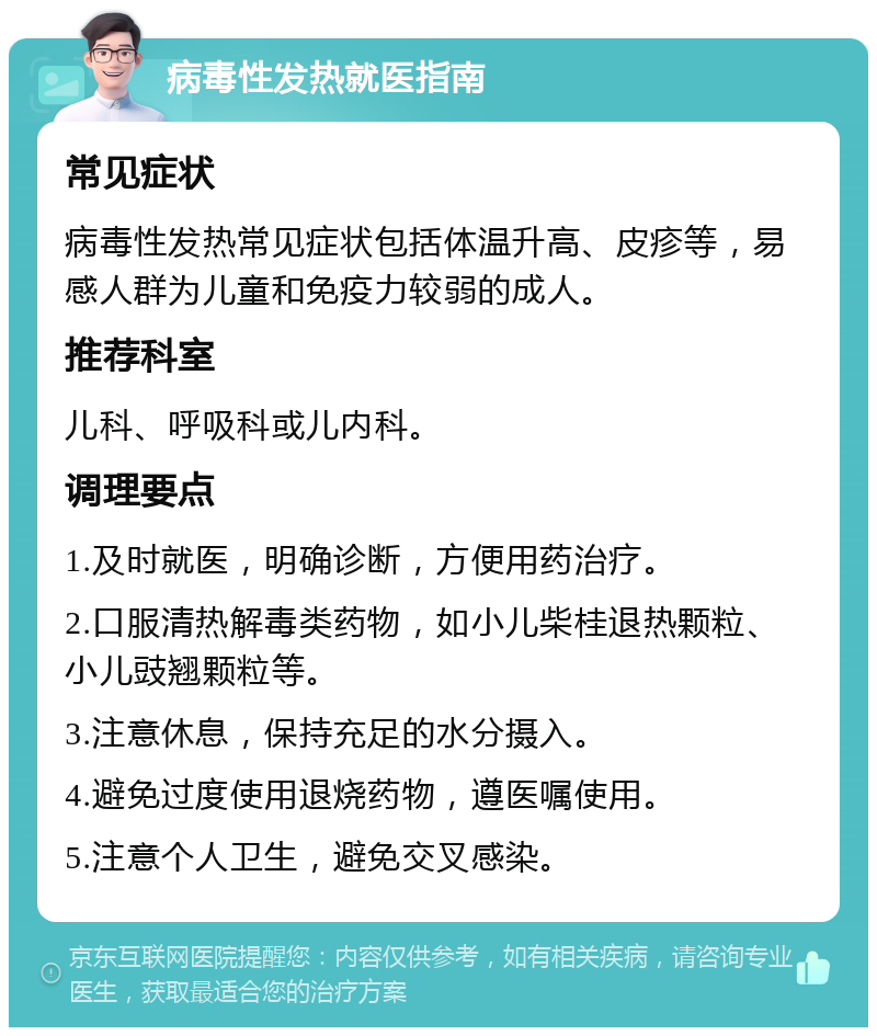 病毒性发热就医指南 常见症状 病毒性发热常见症状包括体温升高、皮疹等，易感人群为儿童和免疫力较弱的成人。 推荐科室 儿科、呼吸科或儿内科。 调理要点 1.及时就医，明确诊断，方便用药治疗。 2.口服清热解毒类药物，如小儿柴桂退热颗粒、小儿豉翘颗粒等。 3.注意休息，保持充足的水分摄入。 4.避免过度使用退烧药物，遵医嘱使用。 5.注意个人卫生，避免交叉感染。