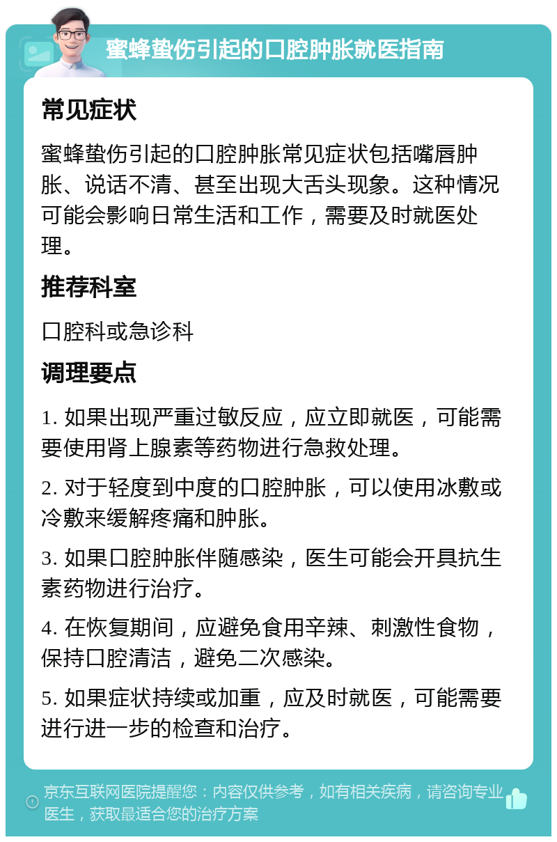 蜜蜂蛰伤引起的口腔肿胀就医指南 常见症状 蜜蜂蛰伤引起的口腔肿胀常见症状包括嘴唇肿胀、说话不清、甚至出现大舌头现象。这种情况可能会影响日常生活和工作，需要及时就医处理。 推荐科室 口腔科或急诊科 调理要点 1. 如果出现严重过敏反应，应立即就医，可能需要使用肾上腺素等药物进行急救处理。 2. 对于轻度到中度的口腔肿胀，可以使用冰敷或冷敷来缓解疼痛和肿胀。 3. 如果口腔肿胀伴随感染，医生可能会开具抗生素药物进行治疗。 4. 在恢复期间，应避免食用辛辣、刺激性食物，保持口腔清洁，避免二次感染。 5. 如果症状持续或加重，应及时就医，可能需要进行进一步的检查和治疗。