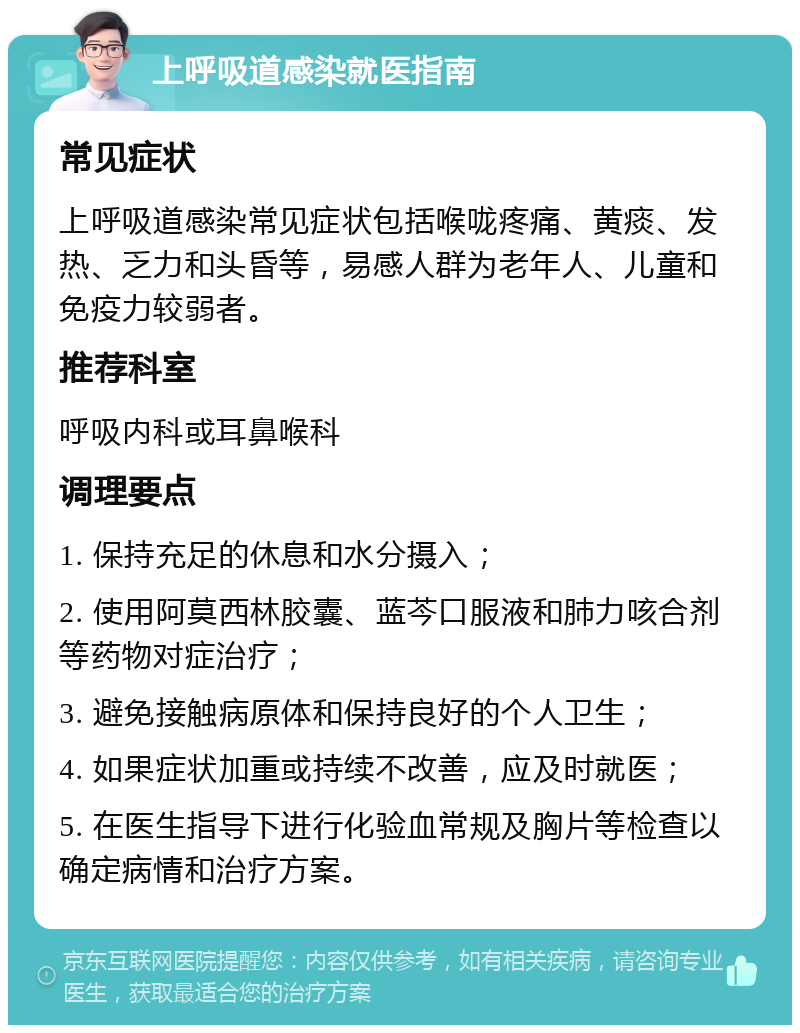 上呼吸道感染就医指南 常见症状 上呼吸道感染常见症状包括喉咙疼痛、黄痰、发热、乏力和头昏等，易感人群为老年人、儿童和免疫力较弱者。 推荐科室 呼吸内科或耳鼻喉科 调理要点 1. 保持充足的休息和水分摄入； 2. 使用阿莫西林胶囊、蓝芩口服液和肺力咳合剂等药物对症治疗； 3. 避免接触病原体和保持良好的个人卫生； 4. 如果症状加重或持续不改善，应及时就医； 5. 在医生指导下进行化验血常规及胸片等检查以确定病情和治疗方案。