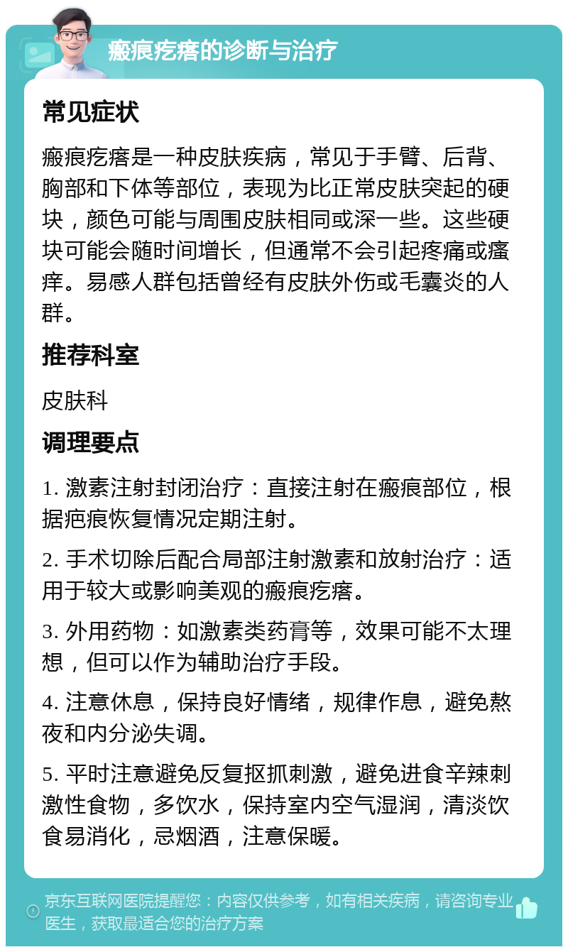 瘢痕疙瘩的诊断与治疗 常见症状 瘢痕疙瘩是一种皮肤疾病，常见于手臂、后背、胸部和下体等部位，表现为比正常皮肤突起的硬块，颜色可能与周围皮肤相同或深一些。这些硬块可能会随时间增长，但通常不会引起疼痛或瘙痒。易感人群包括曾经有皮肤外伤或毛囊炎的人群。 推荐科室 皮肤科 调理要点 1. 激素注射封闭治疗：直接注射在瘢痕部位，根据疤痕恢复情况定期注射。 2. 手术切除后配合局部注射激素和放射治疗：适用于较大或影响美观的瘢痕疙瘩。 3. 外用药物：如激素类药膏等，效果可能不太理想，但可以作为辅助治疗手段。 4. 注意休息，保持良好情绪，规律作息，避免熬夜和内分泌失调。 5. 平时注意避免反复抠抓刺激，避免进食辛辣刺激性食物，多饮水，保持室内空气湿润，清淡饮食易消化，忌烟酒，注意保暖。