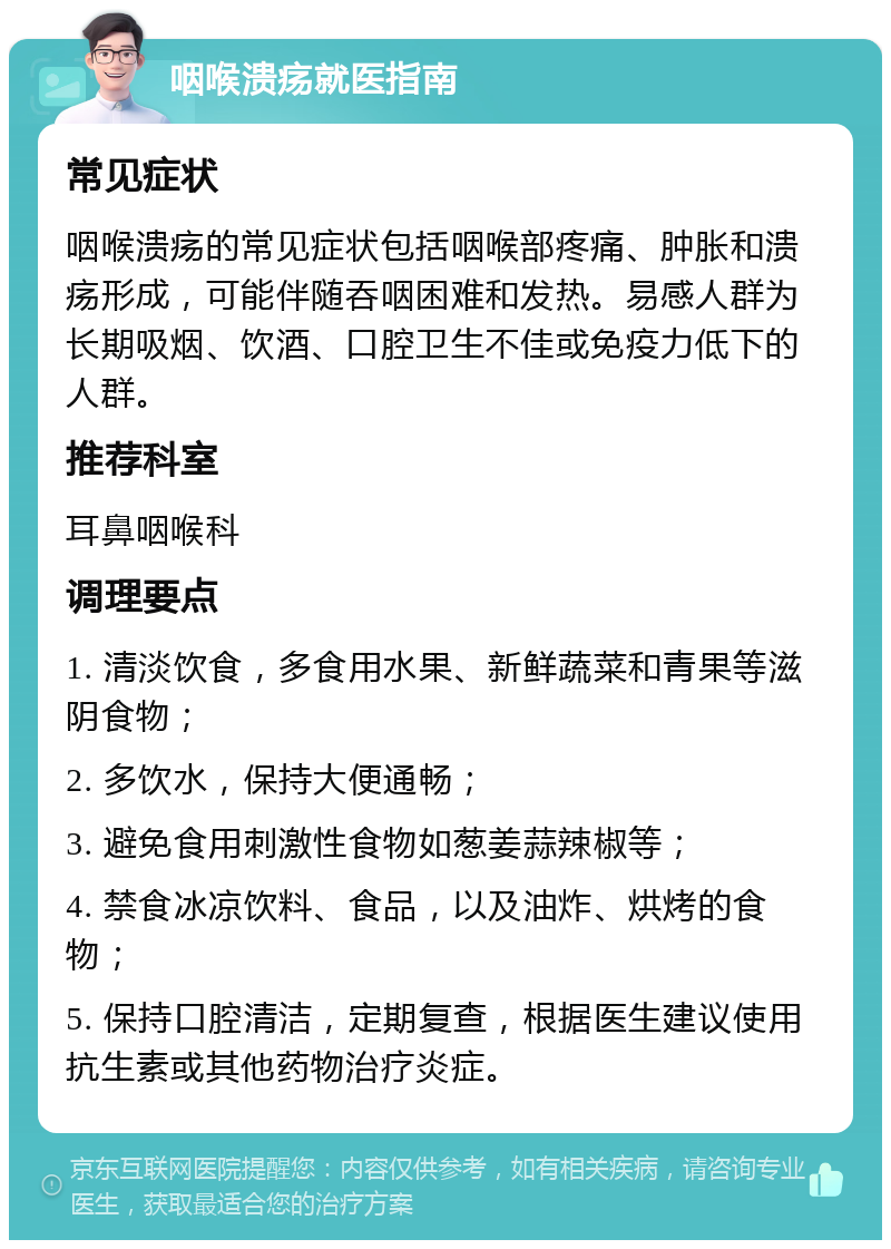 咽喉溃疡就医指南 常见症状 咽喉溃疡的常见症状包括咽喉部疼痛、肿胀和溃疡形成，可能伴随吞咽困难和发热。易感人群为长期吸烟、饮酒、口腔卫生不佳或免疫力低下的人群。 推荐科室 耳鼻咽喉科 调理要点 1. 清淡饮食，多食用水果、新鲜蔬菜和青果等滋阴食物； 2. 多饮水，保持大便通畅； 3. 避免食用刺激性食物如葱姜蒜辣椒等； 4. 禁食冰凉饮料、食品，以及油炸、烘烤的食物； 5. 保持口腔清洁，定期复查，根据医生建议使用抗生素或其他药物治疗炎症。