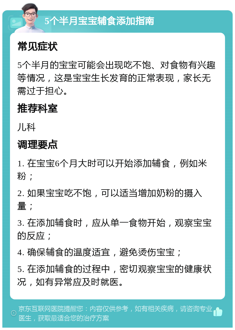 5个半月宝宝辅食添加指南 常见症状 5个半月的宝宝可能会出现吃不饱、对食物有兴趣等情况，这是宝宝生长发育的正常表现，家长无需过于担心。 推荐科室 儿科 调理要点 1. 在宝宝6个月大时可以开始添加辅食，例如米粉； 2. 如果宝宝吃不饱，可以适当增加奶粉的摄入量； 3. 在添加辅食时，应从单一食物开始，观察宝宝的反应； 4. 确保辅食的温度适宜，避免烫伤宝宝； 5. 在添加辅食的过程中，密切观察宝宝的健康状况，如有异常应及时就医。