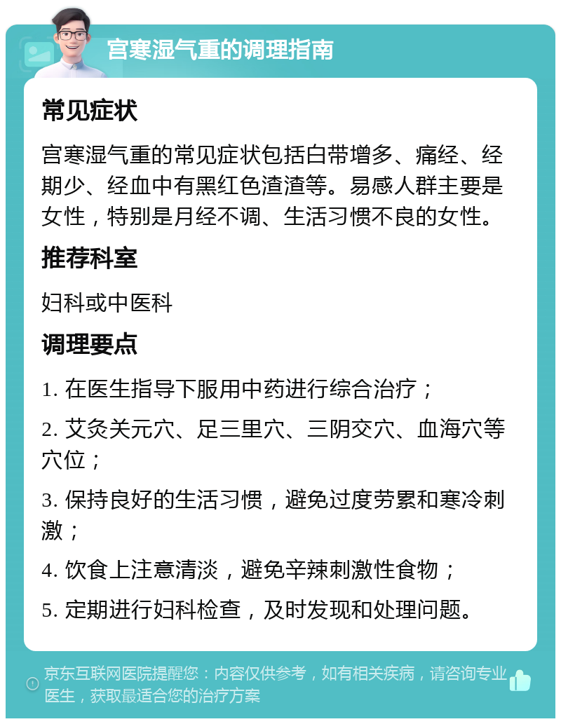 宫寒湿气重的调理指南 常见症状 宫寒湿气重的常见症状包括白带增多、痛经、经期少、经血中有黑红色渣渣等。易感人群主要是女性，特别是月经不调、生活习惯不良的女性。 推荐科室 妇科或中医科 调理要点 1. 在医生指导下服用中药进行综合治疗； 2. 艾灸关元穴、足三里穴、三阴交穴、血海穴等穴位； 3. 保持良好的生活习惯，避免过度劳累和寒冷刺激； 4. 饮食上注意清淡，避免辛辣刺激性食物； 5. 定期进行妇科检查，及时发现和处理问题。