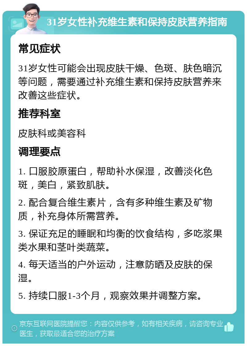 31岁女性补充维生素和保持皮肤营养指南 常见症状 31岁女性可能会出现皮肤干燥、色斑、肤色暗沉等问题，需要通过补充维生素和保持皮肤营养来改善这些症状。 推荐科室 皮肤科或美容科 调理要点 1. 口服胶原蛋白，帮助补水保湿，改善淡化色斑，美白，紧致肌肤。 2. 配合复合维生素片，含有多种维生素及矿物质，补充身体所需营养。 3. 保证充足的睡眠和均衡的饮食结构，多吃浆果类水果和茎叶类蔬菜。 4. 每天适当的户外运动，注意防晒及皮肤的保湿。 5. 持续口服1-3个月，观察效果并调整方案。