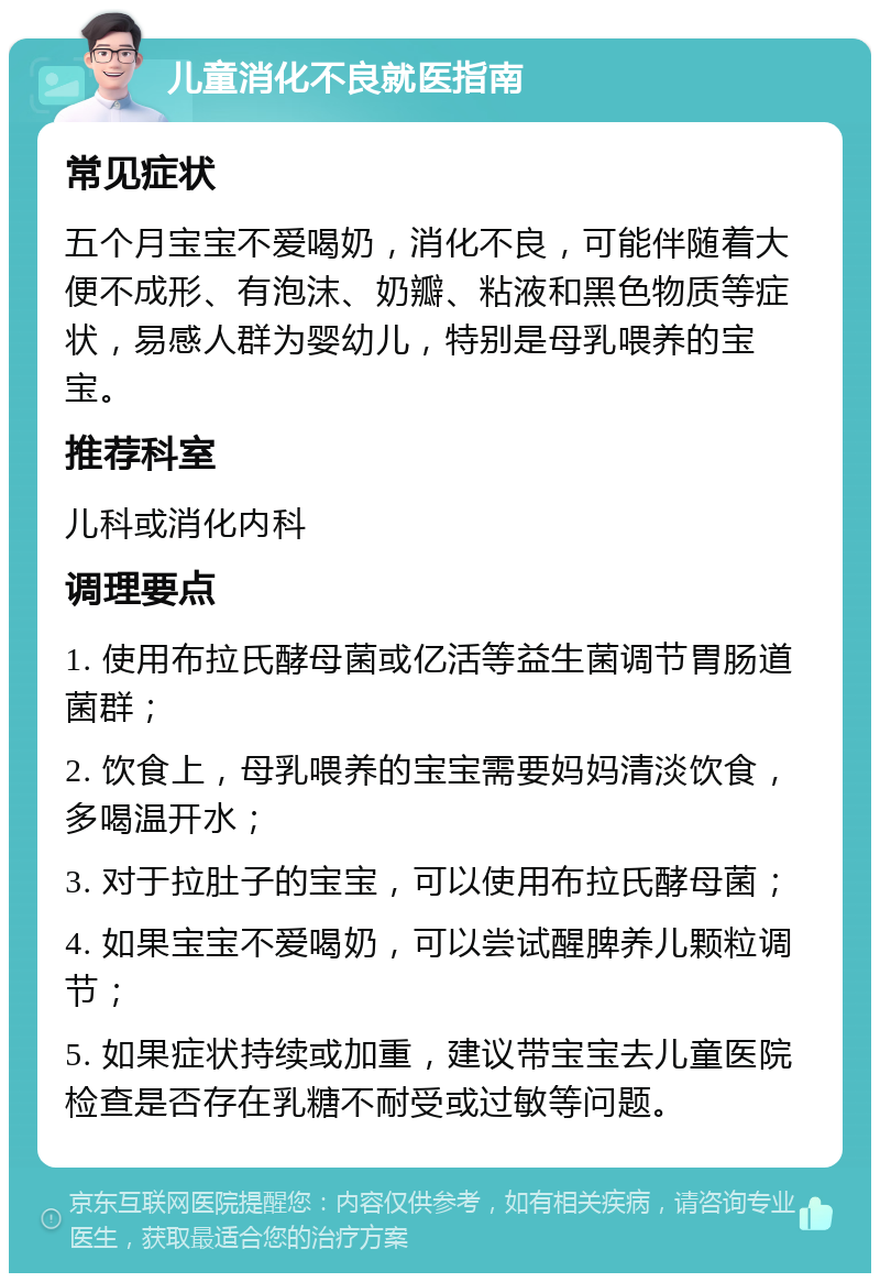 儿童消化不良就医指南 常见症状 五个月宝宝不爱喝奶，消化不良，可能伴随着大便不成形、有泡沫、奶瓣、粘液和黑色物质等症状，易感人群为婴幼儿，特别是母乳喂养的宝宝。 推荐科室 儿科或消化内科 调理要点 1. 使用布拉氏酵母菌或亿活等益生菌调节胃肠道菌群； 2. 饮食上，母乳喂养的宝宝需要妈妈清淡饮食，多喝温开水； 3. 对于拉肚子的宝宝，可以使用布拉氏酵母菌； 4. 如果宝宝不爱喝奶，可以尝试醒脾养儿颗粒调节； 5. 如果症状持续或加重，建议带宝宝去儿童医院检查是否存在乳糖不耐受或过敏等问题。