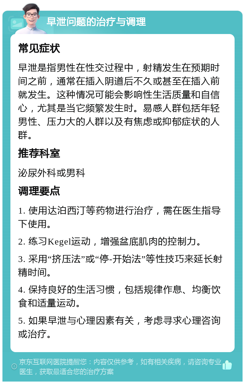 早泄问题的治疗与调理 常见症状 早泄是指男性在性交过程中，射精发生在预期时间之前，通常在插入阴道后不久或甚至在插入前就发生。这种情况可能会影响性生活质量和自信心，尤其是当它频繁发生时。易感人群包括年轻男性、压力大的人群以及有焦虑或抑郁症状的人群。 推荐科室 泌尿外科或男科 调理要点 1. 使用达泊西汀等药物进行治疗，需在医生指导下使用。 2. 练习Kegel运动，增强盆底肌肉的控制力。 3. 采用“挤压法”或“停-开始法”等性技巧来延长射精时间。 4. 保持良好的生活习惯，包括规律作息、均衡饮食和适量运动。 5. 如果早泄与心理因素有关，考虑寻求心理咨询或治疗。