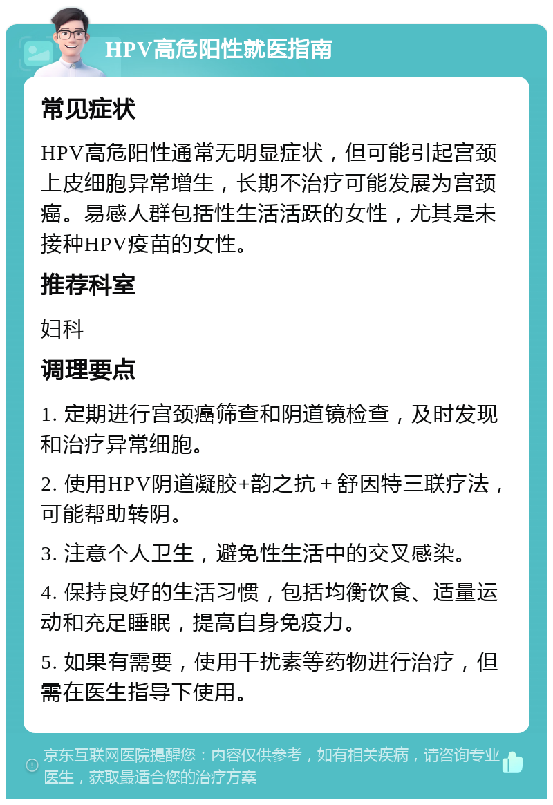 HPV高危阳性就医指南 常见症状 HPV高危阳性通常无明显症状，但可能引起宫颈上皮细胞异常增生，长期不治疗可能发展为宫颈癌。易感人群包括性生活活跃的女性，尤其是未接种HPV疫苗的女性。 推荐科室 妇科 调理要点 1. 定期进行宫颈癌筛查和阴道镜检查，及时发现和治疗异常细胞。 2. 使用HPV阴道凝胶+韵之抗＋舒因特三联疗法，可能帮助转阴。 3. 注意个人卫生，避免性生活中的交叉感染。 4. 保持良好的生活习惯，包括均衡饮食、适量运动和充足睡眠，提高自身免疫力。 5. 如果有需要，使用干扰素等药物进行治疗，但需在医生指导下使用。