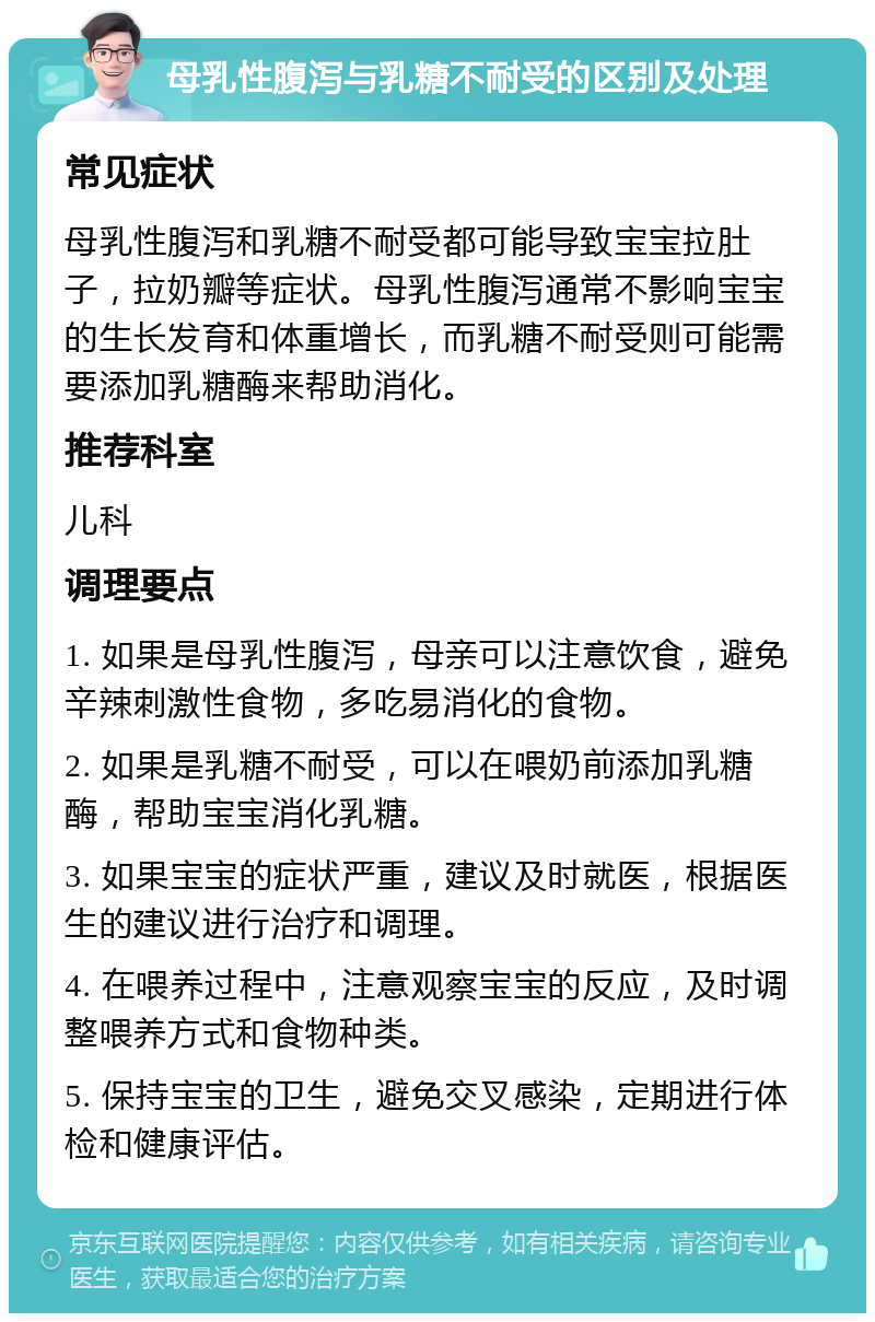 母乳性腹泻与乳糖不耐受的区别及处理 常见症状 母乳性腹泻和乳糖不耐受都可能导致宝宝拉肚子，拉奶瓣等症状。母乳性腹泻通常不影响宝宝的生长发育和体重增长，而乳糖不耐受则可能需要添加乳糖酶来帮助消化。 推荐科室 儿科 调理要点 1. 如果是母乳性腹泻，母亲可以注意饮食，避免辛辣刺激性食物，多吃易消化的食物。 2. 如果是乳糖不耐受，可以在喂奶前添加乳糖酶，帮助宝宝消化乳糖。 3. 如果宝宝的症状严重，建议及时就医，根据医生的建议进行治疗和调理。 4. 在喂养过程中，注意观察宝宝的反应，及时调整喂养方式和食物种类。 5. 保持宝宝的卫生，避免交叉感染，定期进行体检和健康评估。