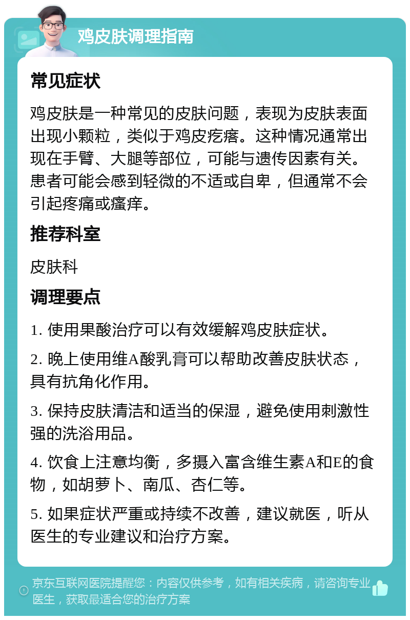 鸡皮肤调理指南 常见症状 鸡皮肤是一种常见的皮肤问题，表现为皮肤表面出现小颗粒，类似于鸡皮疙瘩。这种情况通常出现在手臂、大腿等部位，可能与遗传因素有关。患者可能会感到轻微的不适或自卑，但通常不会引起疼痛或瘙痒。 推荐科室 皮肤科 调理要点 1. 使用果酸治疗可以有效缓解鸡皮肤症状。 2. 晚上使用维A酸乳膏可以帮助改善皮肤状态，具有抗角化作用。 3. 保持皮肤清洁和适当的保湿，避免使用刺激性强的洗浴用品。 4. 饮食上注意均衡，多摄入富含维生素A和E的食物，如胡萝卜、南瓜、杏仁等。 5. 如果症状严重或持续不改善，建议就医，听从医生的专业建议和治疗方案。