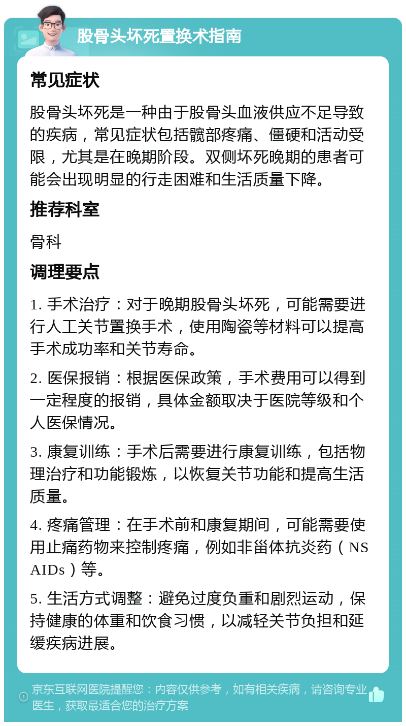 股骨头坏死置换术指南 常见症状 股骨头坏死是一种由于股骨头血液供应不足导致的疾病，常见症状包括髋部疼痛、僵硬和活动受限，尤其是在晚期阶段。双侧坏死晚期的患者可能会出现明显的行走困难和生活质量下降。 推荐科室 骨科 调理要点 1. 手术治疗：对于晚期股骨头坏死，可能需要进行人工关节置换手术，使用陶瓷等材料可以提高手术成功率和关节寿命。 2. 医保报销：根据医保政策，手术费用可以得到一定程度的报销，具体金额取决于医院等级和个人医保情况。 3. 康复训练：手术后需要进行康复训练，包括物理治疗和功能锻炼，以恢复关节功能和提高生活质量。 4. 疼痛管理：在手术前和康复期间，可能需要使用止痛药物来控制疼痛，例如非甾体抗炎药（NSAIDs）等。 5. 生活方式调整：避免过度负重和剧烈运动，保持健康的体重和饮食习惯，以减轻关节负担和延缓疾病进展。