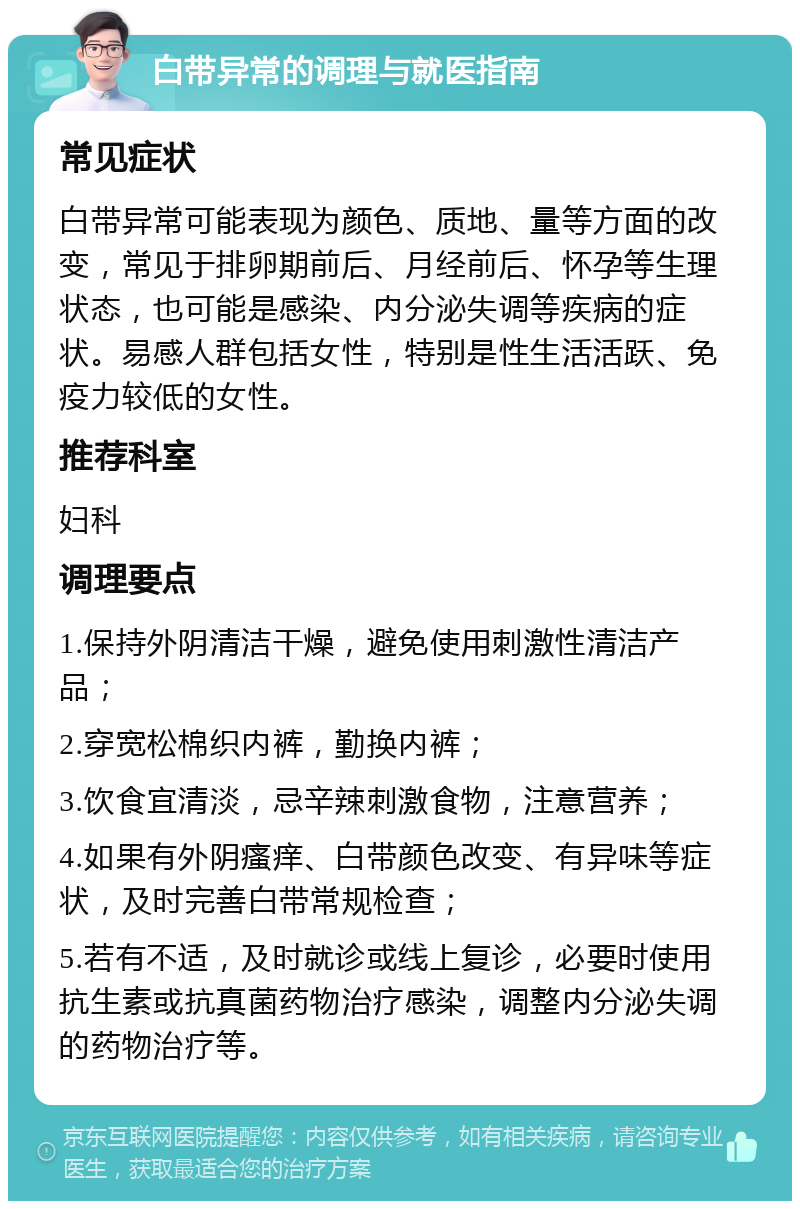 白带异常的调理与就医指南 常见症状 白带异常可能表现为颜色、质地、量等方面的改变，常见于排卵期前后、月经前后、怀孕等生理状态，也可能是感染、内分泌失调等疾病的症状。易感人群包括女性，特别是性生活活跃、免疫力较低的女性。 推荐科室 妇科 调理要点 1.保持外阴清洁干燥，避免使用刺激性清洁产品； 2.穿宽松棉织内裤，勤换内裤； 3.饮食宜清淡，忌辛辣刺激食物，注意营养； 4.如果有外阴瘙痒、白带颜色改变、有异味等症状，及时完善白带常规检查； 5.若有不适，及时就诊或线上复诊，必要时使用抗生素或抗真菌药物治疗感染，调整内分泌失调的药物治疗等。