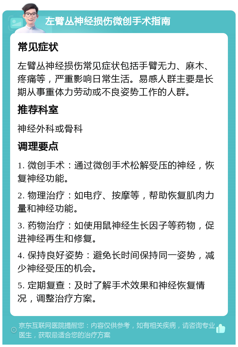 左臂丛神经损伤微创手术指南 常见症状 左臂丛神经损伤常见症状包括手臂无力、麻木、疼痛等，严重影响日常生活。易感人群主要是长期从事重体力劳动或不良姿势工作的人群。 推荐科室 神经外科或骨科 调理要点 1. 微创手术：通过微创手术松解受压的神经，恢复神经功能。 2. 物理治疗：如电疗、按摩等，帮助恢复肌肉力量和神经功能。 3. 药物治疗：如使用鼠神经生长因子等药物，促进神经再生和修复。 4. 保持良好姿势：避免长时间保持同一姿势，减少神经受压的机会。 5. 定期复查：及时了解手术效果和神经恢复情况，调整治疗方案。