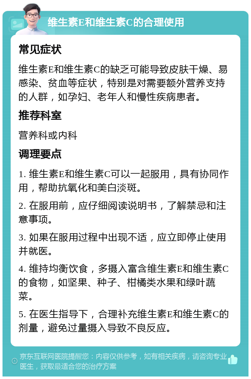 维生素E和维生素C的合理使用 常见症状 维生素E和维生素C的缺乏可能导致皮肤干燥、易感染、贫血等症状，特别是对需要额外营养支持的人群，如孕妇、老年人和慢性疾病患者。 推荐科室 营养科或内科 调理要点 1. 维生素E和维生素C可以一起服用，具有协同作用，帮助抗氧化和美白淡斑。 2. 在服用前，应仔细阅读说明书，了解禁忌和注意事项。 3. 如果在服用过程中出现不适，应立即停止使用并就医。 4. 维持均衡饮食，多摄入富含维生素E和维生素C的食物，如坚果、种子、柑橘类水果和绿叶蔬菜。 5. 在医生指导下，合理补充维生素E和维生素C的剂量，避免过量摄入导致不良反应。