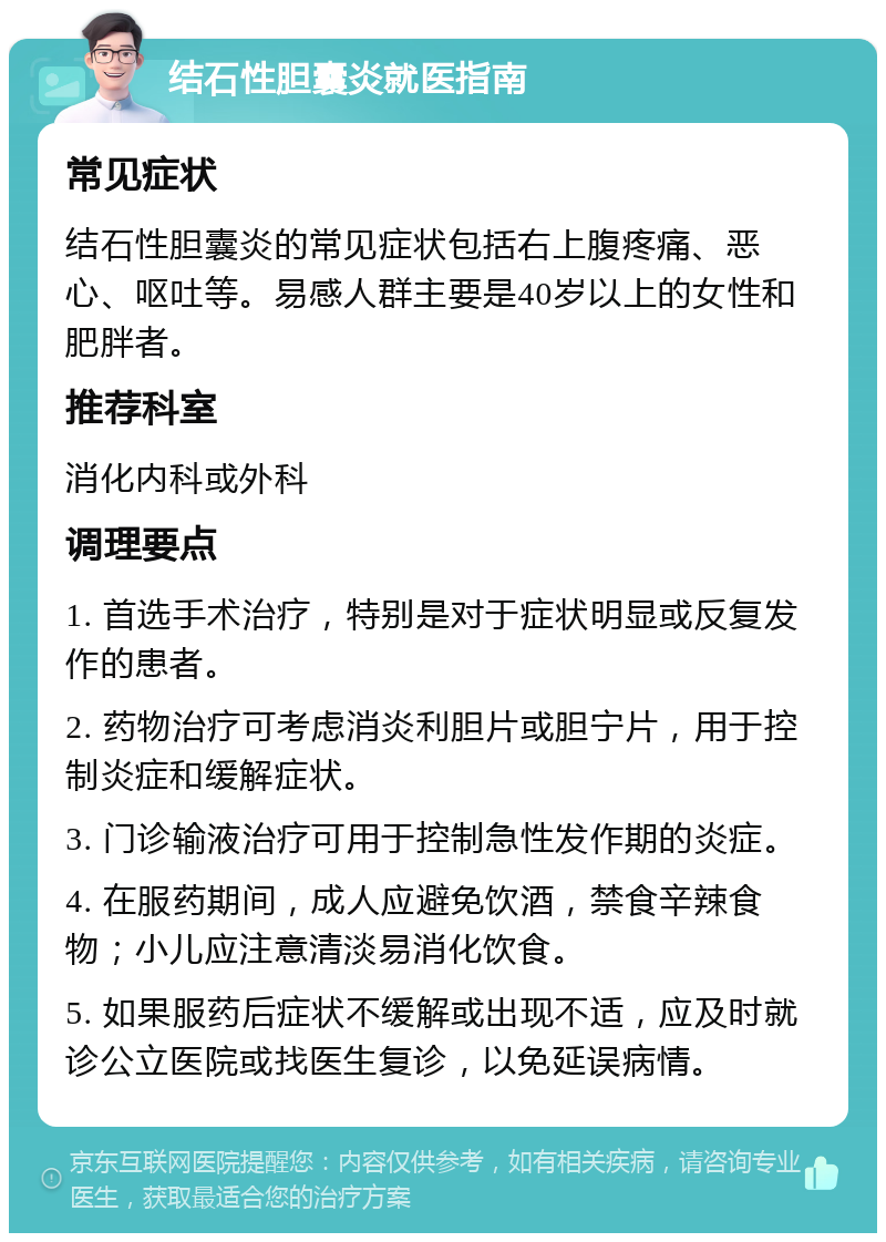 结石性胆囊炎就医指南 常见症状 结石性胆囊炎的常见症状包括右上腹疼痛、恶心、呕吐等。易感人群主要是40岁以上的女性和肥胖者。 推荐科室 消化内科或外科 调理要点 1. 首选手术治疗，特别是对于症状明显或反复发作的患者。 2. 药物治疗可考虑消炎利胆片或胆宁片，用于控制炎症和缓解症状。 3. 门诊输液治疗可用于控制急性发作期的炎症。 4. 在服药期间，成人应避免饮酒，禁食辛辣食物；小儿应注意清淡易消化饮食。 5. 如果服药后症状不缓解或出现不适，应及时就诊公立医院或找医生复诊，以免延误病情。