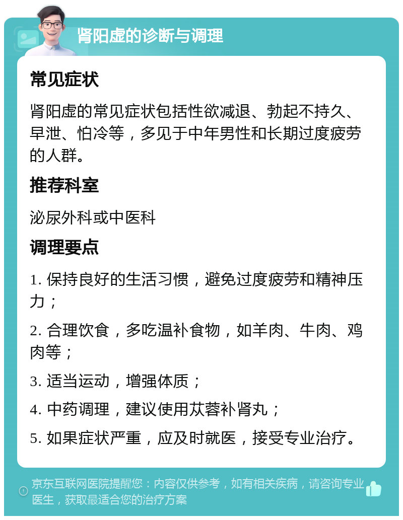 肾阳虚的诊断与调理 常见症状 肾阳虚的常见症状包括性欲减退、勃起不持久、早泄、怕冷等，多见于中年男性和长期过度疲劳的人群。 推荐科室 泌尿外科或中医科 调理要点 1. 保持良好的生活习惯，避免过度疲劳和精神压力； 2. 合理饮食，多吃温补食物，如羊肉、牛肉、鸡肉等； 3. 适当运动，增强体质； 4. 中药调理，建议使用苁蓉补肾丸； 5. 如果症状严重，应及时就医，接受专业治疗。